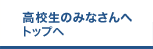 高校生のみなさんへ トップへ