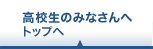 高校生のみなさんへ トップへ